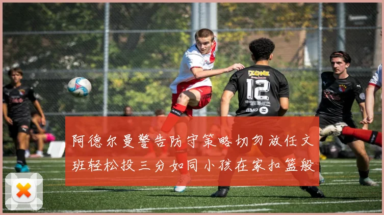 阿德尔曼警告防守策略切勿放任文班轻松投三分如同小孩在家扣篮般轻松