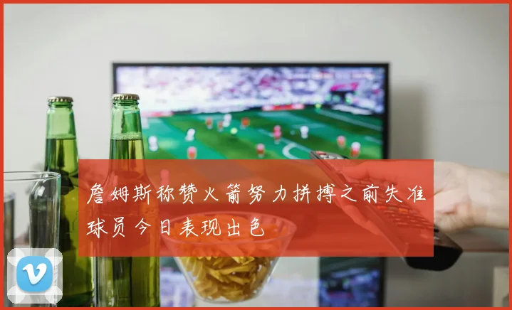 詹姆斯称赞火箭努力拼搏之前失准球员今日表现出色