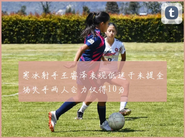 寒冰射手王睿泽表现低迷于米提全场失手两人合力仅得10分