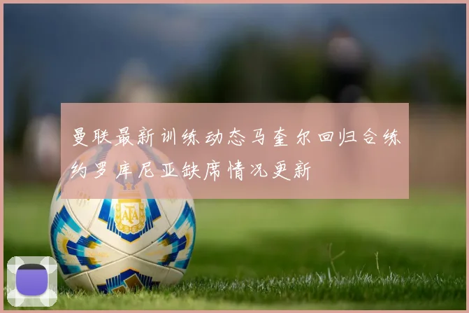 曼联最新训练动态马奎尔回归合练约罗库尼亚缺席情况更新