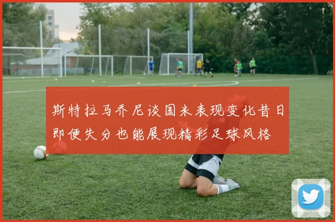 斯特拉马乔尼谈国米表现变化昔日即便失分也能展现精彩足球风格