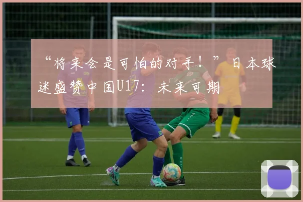 “将来会是可怕的对手！”日本球迷盛赞中国U17：未来可期