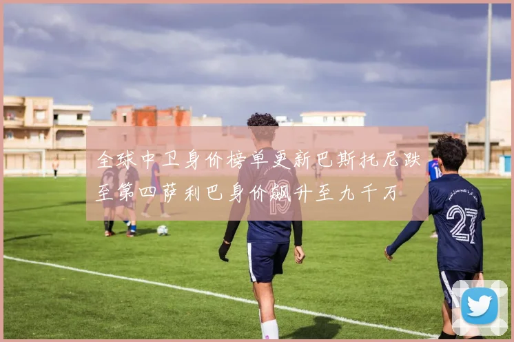 全球中卫身价榜单更新巴斯托尼跌至第四萨利巴身价飙升至九千万