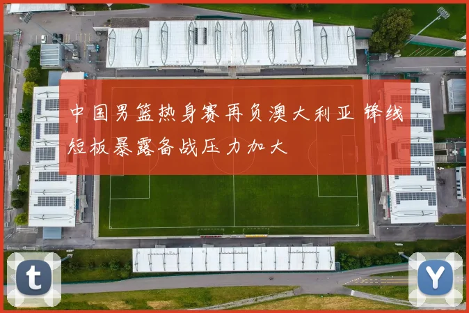 中国男篮热身赛再负澳大利亚 锋线短板暴露备战压力加大