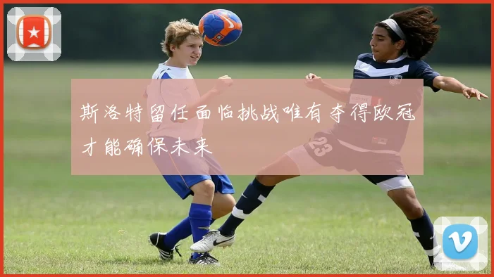 斯洛特留任面临挑战唯有夺得欧冠才能确保未来