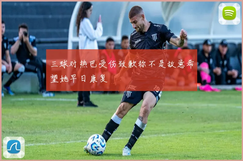 三球对热巴受伤致歉称不是故意希望她早日康复