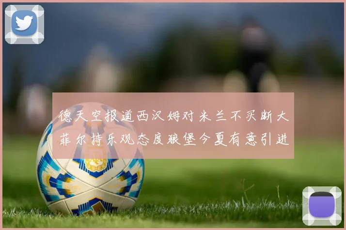 德天空报道西汉姆对米兰不买断大菲尔持乐观态度狼堡今夏有意引进他